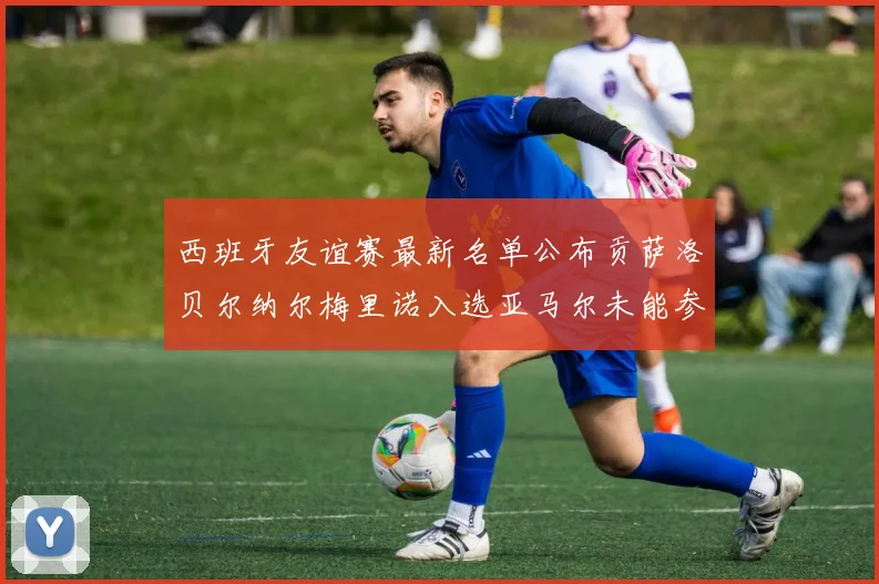 西班牙友谊赛最新名单公布贡萨洛贝尔纳尔梅里诺入选亚马尔未能参赛