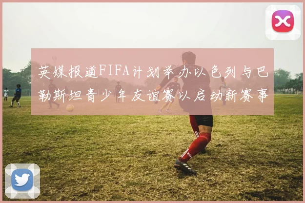 英媒报道FIFA计划举办以色列与巴勒斯坦青少年友谊赛以启动新赛事