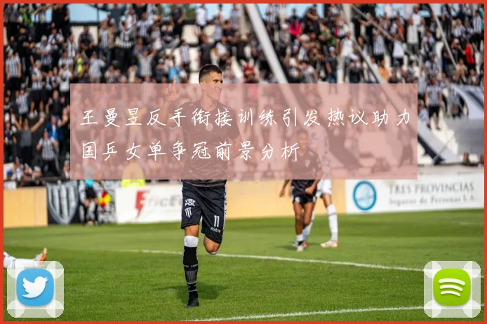 王曼昱反手衔接训练引发热议助力国乒女单争冠前景分析