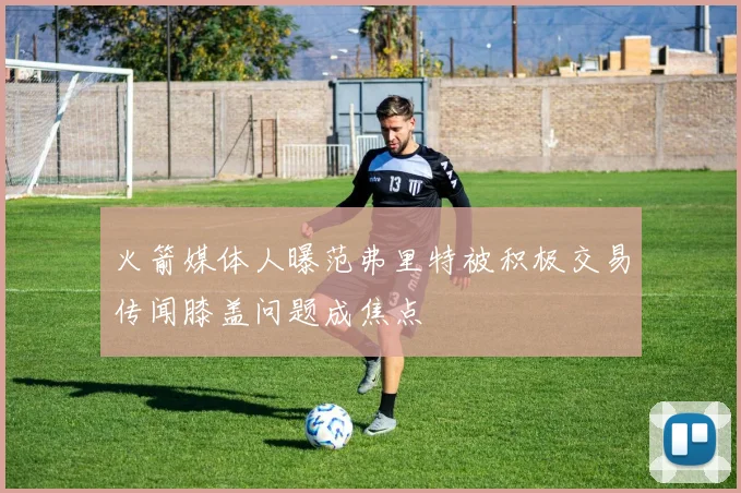 火箭媒体人曝范弗里特被积极交易传闻膝盖问题成焦点