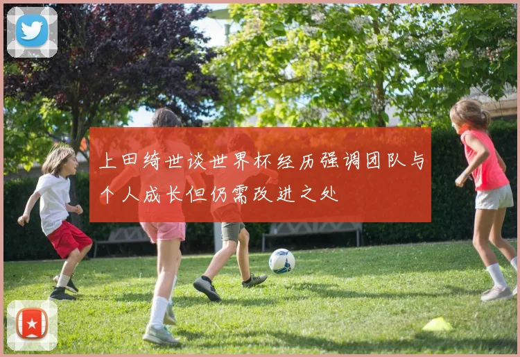 上田绮世谈世界杯经历强调团队与个人成长但仍需改进之处