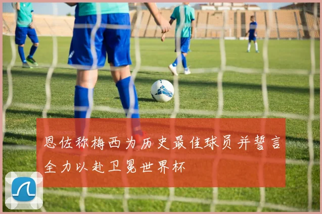 恩佐称梅西为历史最佳球员并誓言全力以赴卫冕世界杯