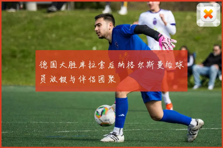 德国大胜库拉索后纳格尔斯曼给球员放假与伴侣团聚