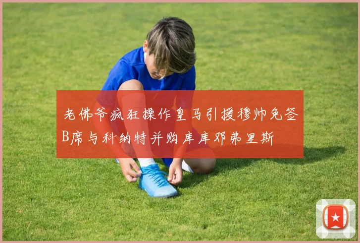 老佛爷疯狂操作皇马引援穆帅免签B席与科纳特并购库库邓弗里斯