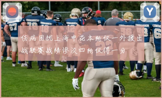 伤病困扰上海申花本轮仅一外援出战联赛战绩惨淡四轮仅得一分