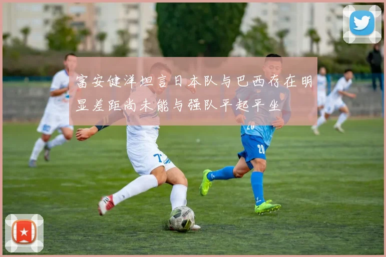富安健洋坦言日本队与巴西存在明显差距尚未能与强队平起平坐