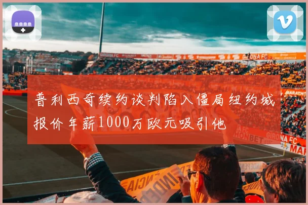 普利西奇续约谈判陷入僵局纽约城报价年薪1000万欧元吸引他