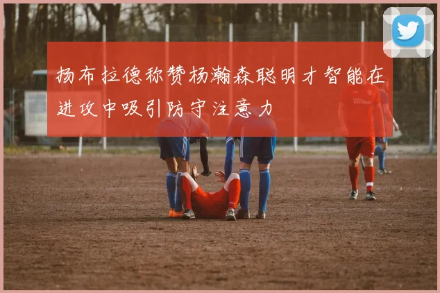 扬布拉德称赞杨瀚森聪明才智能在进攻中吸引防守注意力
