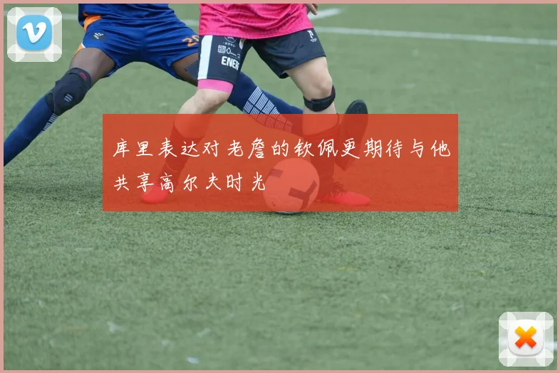 库里表达对老詹的钦佩更期待与他共享高尔夫时光