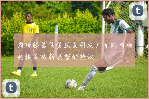 周琦膝盖伤势反复引发广东队内线轮换策略新调整的热议