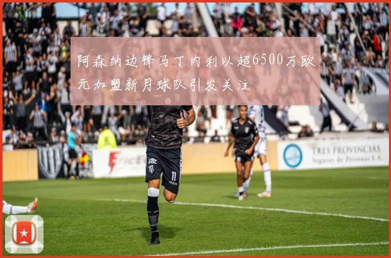 阿森纳边锋马丁内利以超6500万欧元加盟新月球队引发关注