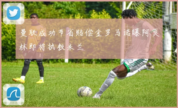 曼联成功节省赔偿金罗马诺曝阿莫林即将执教米兰