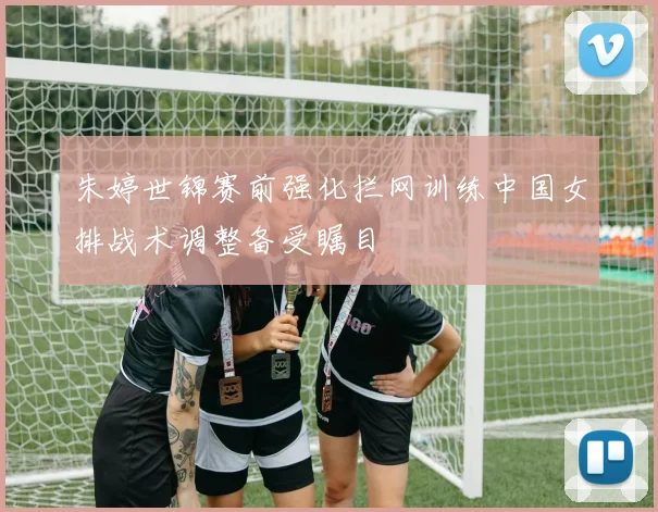 朱婷世锦赛前强化拦网训练中国女排战术调整备受瞩目