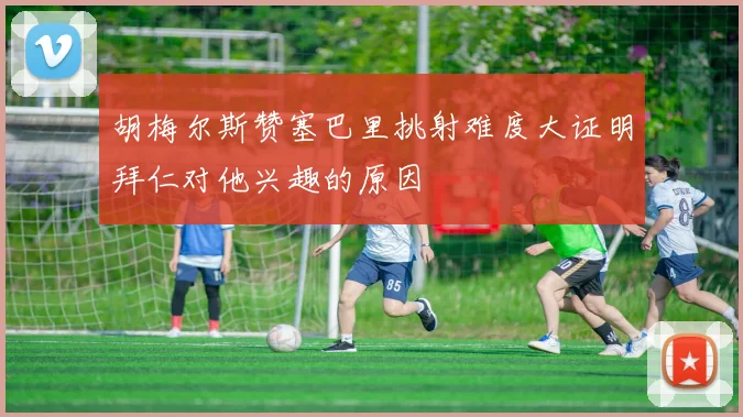 胡梅尔斯赞塞巴里挑射难度大证明拜仁对他兴趣的原因
