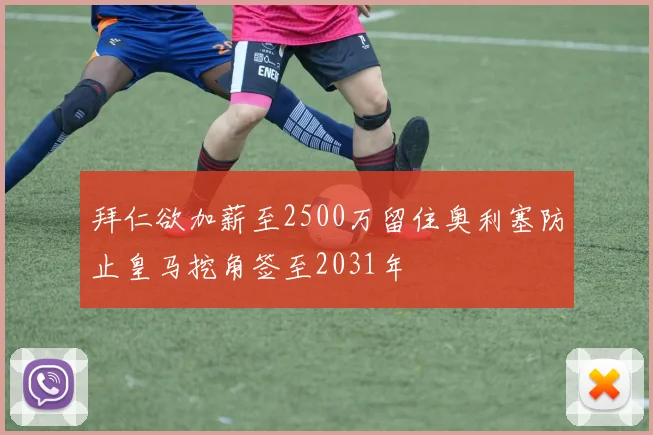 拜仁欲加薪至2500万留住奥利塞防止皇马挖角签至2031年