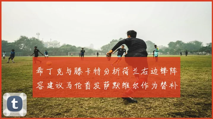 希丁克与滕卡特分析荷兰右边锋阵容建议马伦首发萨默维尔作为替补选择