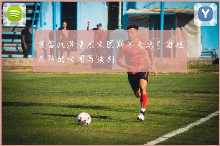 莫雷托澄清尤文图斯不考虑引进迈尼昂的传闻与谈判